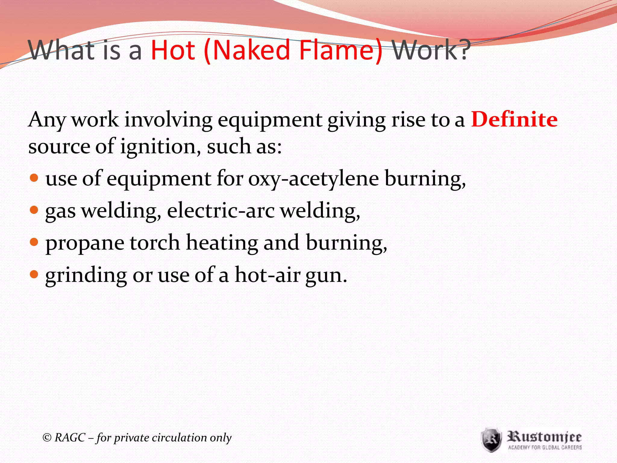 © RAGC – for private circulation only
Any work involving equipment giving rise to a Definite
source of ignition, such as:
 use of equipment for oxy-acetylene burning,
 gas welding, electric-arc welding,
 propane torch heating and burning,
 grinding or use of a hot-air gun.
What is a Hot (Naked Flame) Work?
 