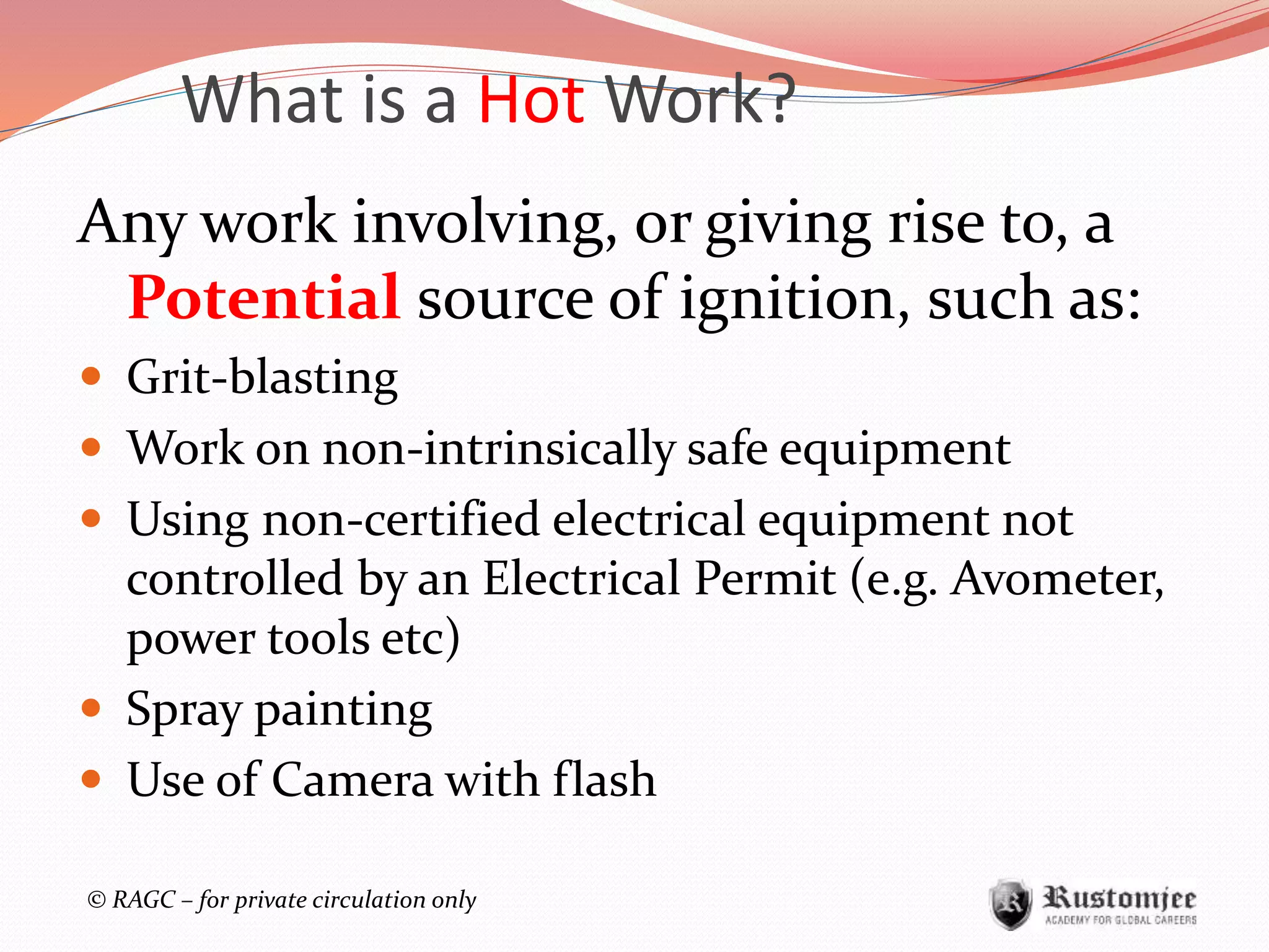 © RAGC – for private circulation only
Any work involving, or giving rise to, a
Potential source of ignition, such as:
 Grit-blasting
 Work on non-intrinsically safe equipment
 Using non-certified electrical equipment not
controlled by an Electrical Permit (e.g. Avometer,
power tools etc)
 Spray painting
 Use of Camera with flash
What is a Hot Work?
 