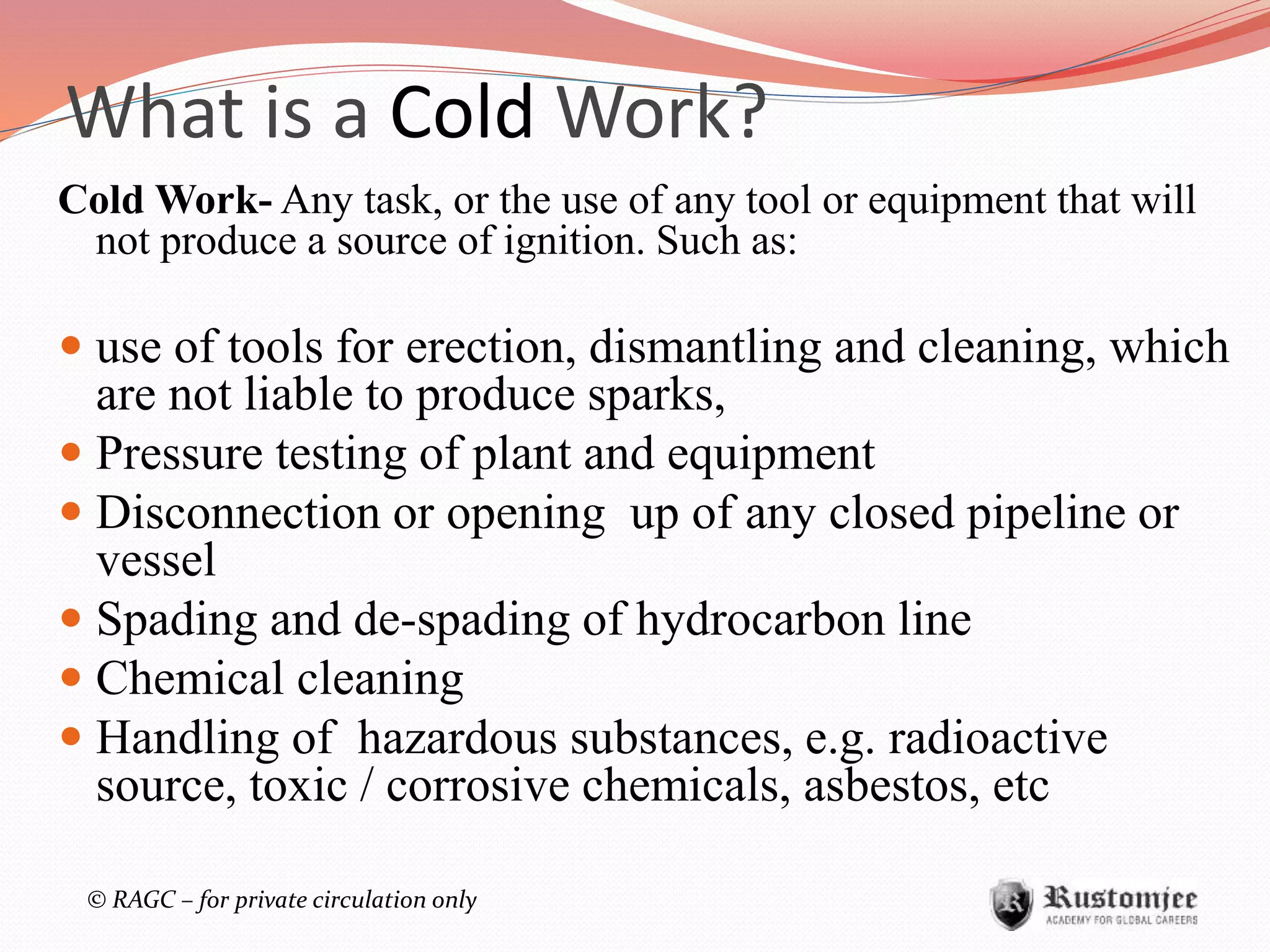 © RAGC – for private circulation only
What is a Cold Work?
Cold Work- Any task, or the use of any tool or equipment that will
not produce a source of ignition. Such as:
 use of tools for erection, dismantling and cleaning, which
are not liable to produce sparks,
 Pressure testing of plant and equipment
 Disconnection or opening up of any closed pipeline or
vessel
 Spading and de-spading of hydrocarbon line
 Chemical cleaning
 Handling of hazardous substances, e.g. radioactive
source, toxic / corrosive chemicals, asbestos, etc
 