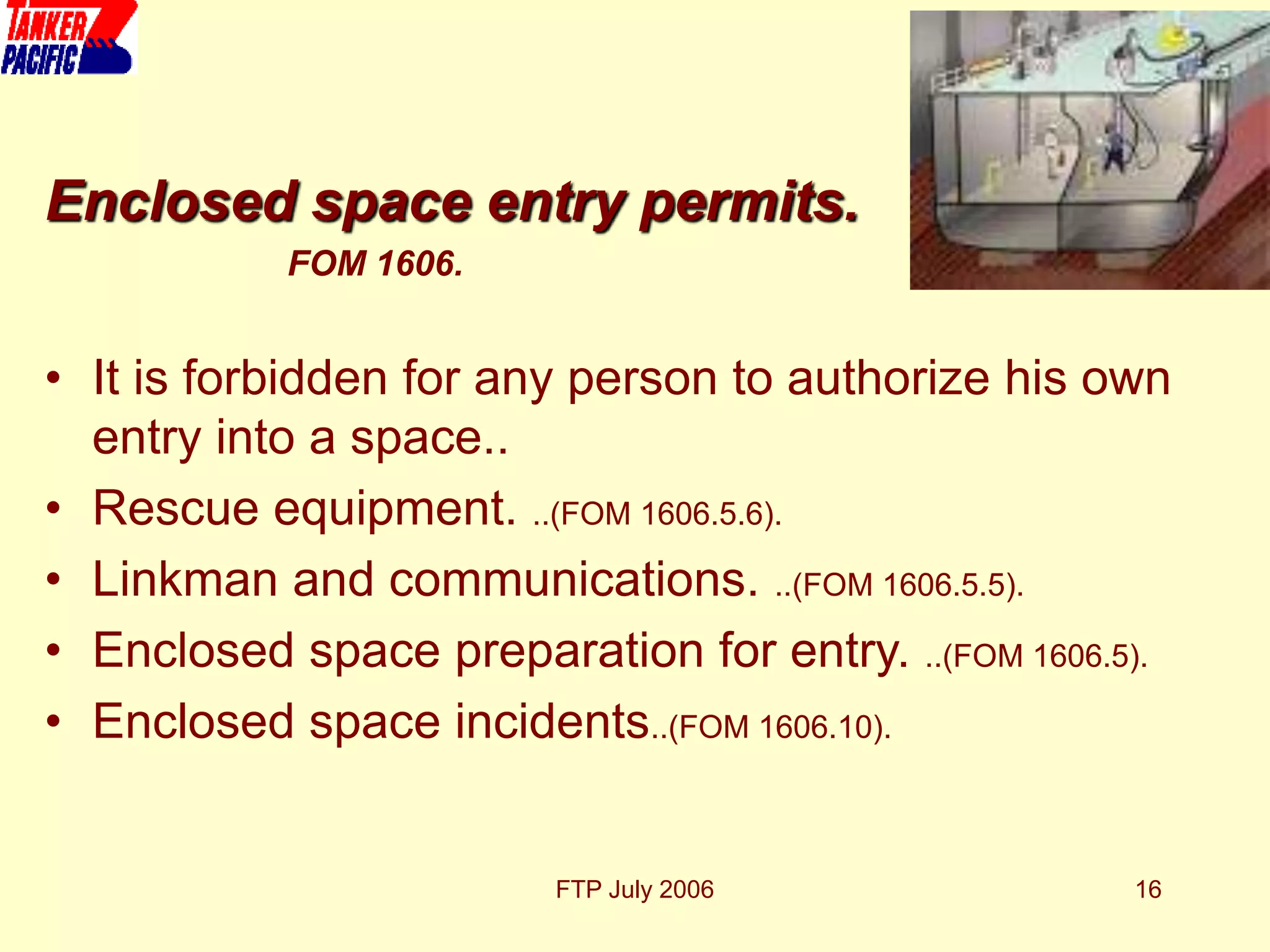 FTP July 2006 16
Enclosed space entry permits.
FOM 1606.
• It is forbidden for any person to authorize his own
entry into a space..
• Rescue equipment. ..(FOM 1606.5.6).
• Linkman and communications. ..(FOM 1606.5.5).
• Enclosed space preparation for entry. ..(FOM 1606.5).
• Enclosed space incidents..(FOM 1606.10).
 