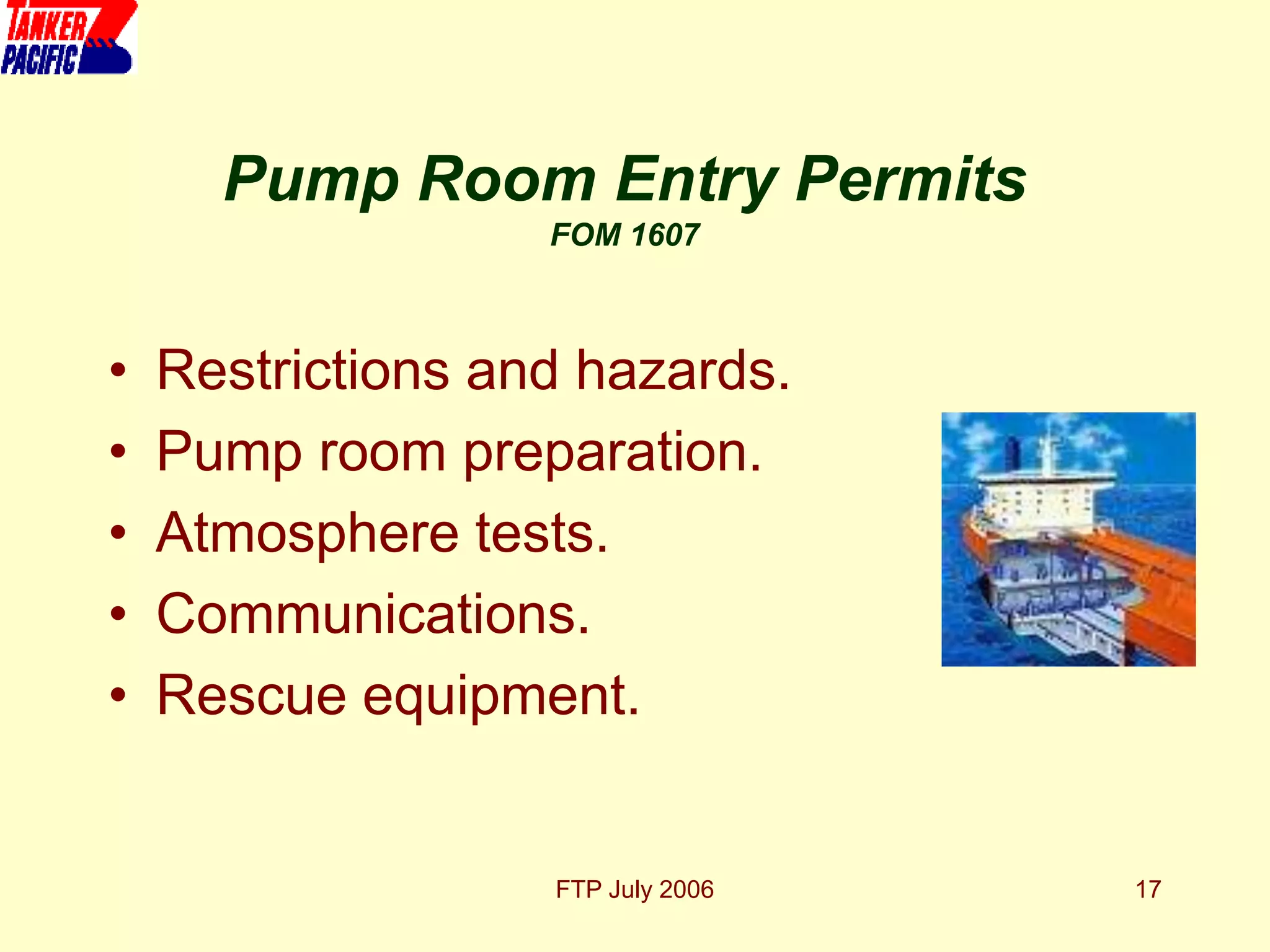 FTP July 2006 17
• Restrictions and hazards.
• Pump room preparation.
• Atmosphere tests.
• Communications.
• Rescue equipment.
Pump Room Entry Permits
FOM 1607
 