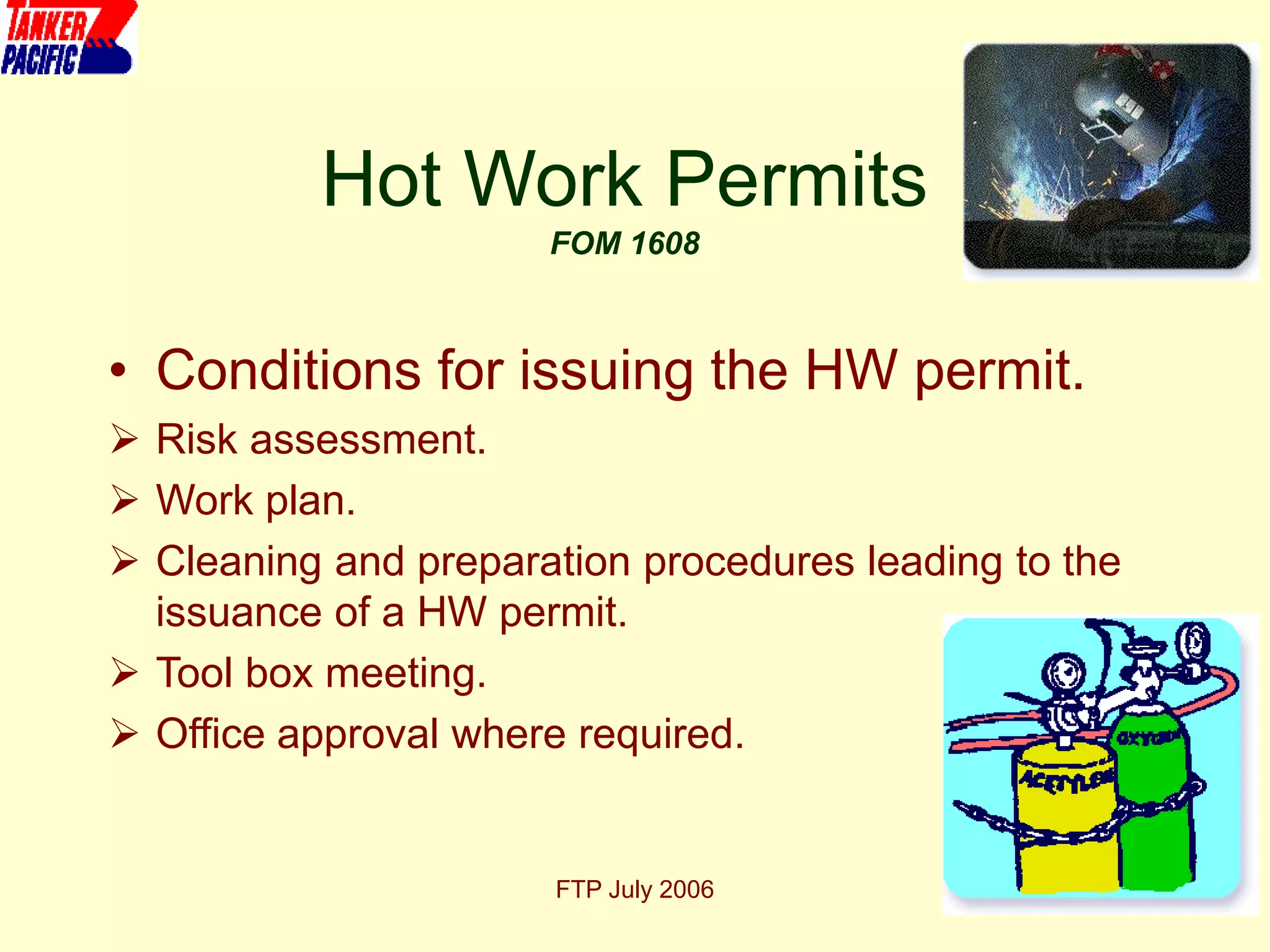 FTP July 2006 19
Hot Work Permits
FOM 1608
• Conditions for issuing the HW permit.
 Risk assessment.
 Work plan.
 Cleaning and preparation procedures leading to the
issuance of a HW permit.
 Tool box meeting.
 Office approval where required.
 