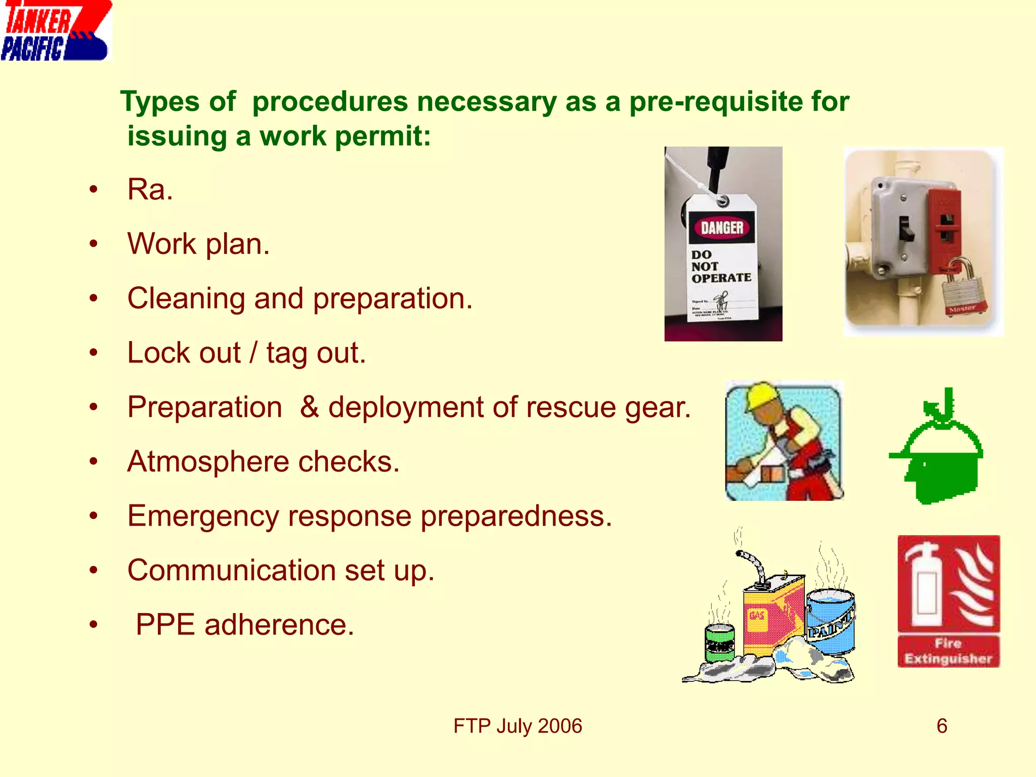 FTP July 2006 6
Types of procedures necessary as a pre-requisite for
issuing a work permit:
• Ra.
• Work plan.
• Cleaning and preparation.
• Lock out / tag out.
• Preparation & deployment of rescue gear.
• Atmosphere checks.
• Emergency response preparedness.
• Communication set up.
• PPE adherence.
 