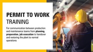 PERMIT TO WORK
TRAINING
For communication between production
and maintenance teams from planning,
preparation, job execution to handover
and restoring the plant to normal
operations
 