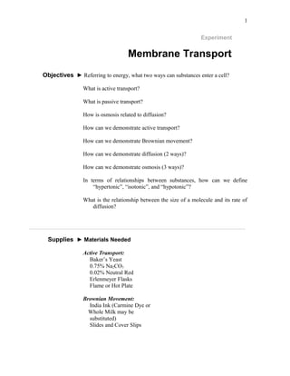 1
Experiment
Membrane Transport
Objectives ► Referring to energy, what two ways can substances enter a cell?
What is active transport?
What is passive transport?
How is osmosis related to diffusion?
How can we demonstrate active transport?
How can we demonstrate Brownian movement?
How can we demonstrate diffusion (2 ways)?
How can we demonstrate osmosis (3 ways)?
In terms of relationships between substances, how can we define
“hypertonic”, “isotonic”, and “hypotonic”?
What is the relationship between the size of a molecule and its rate of
diffusion?
____________________________________________________________________________
Supplies ► Materials Needed
Active Transport:
Baker’s Yeast
0.75% Na2CO3
0.02% Neutral Red
Erlenmeyer Flasks
Flame or Hot Plate
Brownian Movement:
India Ink (Carmine Dye or
Whole Milk may be
substituted)
Slides and Cover Slips
 