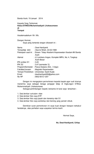 Banda Aceh, 19 Januari 2014
Kepada Yang Terhormat,
Ketua STIKES Muhammadiyah Lhokseumawe
di
Tempat
Assalamualaikum Wr. Wb.
Dengan Hormat,
Saya yang bertanda tangan dibawah ini :
Nama : Dewi Hardiyanti
Tempat/tgl. lahir : Alue Ie Mirah, 22-02-1988
Pekerjaan saat ini : Dosen Tetap Akademi Keperawatan Kesdam IM Banda
Aceh
Alamat : Jl, Lambaro Angan, Komplek MIPA, No; 4, Tungkop
Aceh Besar
IPK profesi S1 : 3,45
IPK S2 : 3,47 (semester 2)
Program/Semester : Pasca Sarjana (S2), 3 (tiga)
Fakultas/Jurusan : Magister Keperawatan
Tempat Pendidikan : Universitas Syiah Kuala
Email : dewihardiyanti06@yahoo.com
No HP : 0852 6012 1207
Dengan ini mengajukan permohonan kepada bapak agar sudi kiranya
menerima saya sebagai tenaga pengajar tetap di lingkungan STIKes
Muhammadiyah Lhokseumawe.
Sebagai pertimbangan bapak/, bersama ini turut saya lampirkan :
1. Satu lembar curiculum vitae
2. Satu lembar foto copy KTP
3. Satu lembar foto copy ijazah dan transkrip nilai S1
4. Satu lembar foto copy workshop dan training yang pernah diikuti.
Demikian surat permohonan ini saya buat dengan harapan terkabul
hendaknya, atas perhatian saya ucapakan terima kasih
Hormat Saya,
Ns. Dewi Hardiyanti, S.Kep
 