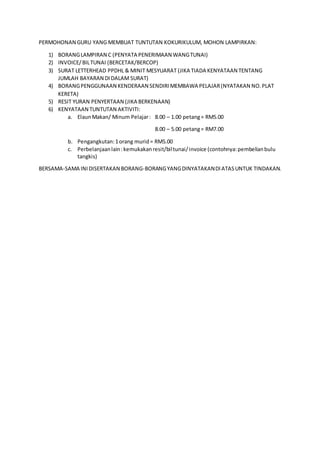 PERMOHONAN GURU YANG MEMBUAT TUNTUTAN KOKURIKULUM, MOHON LAMPIRKAN:
1) BORANGLAMPIRAN C (PENYATA PENERIMAAN WANGTUNAI)
2) INVOICE/BILTUNAI (BERCETAK/BERCOP)
3) SURAT LETTERHEAD PPDHL & MINIT MESYUARAT (JIKA TIADA KENYATAAN TENTANG
JUMLAH BAYARAN DIDALAM SURAT)
4) BORANGPENGGUNAAN KENDERAAN SENDIRIMEMBAWA PELAJAR(NYATAKAN NO.PLAT
KERETA)
5) RESIT YURAN PENYERTAAN (JIKA BERKENAAN)
6) KENYATAAN TUNTUTAN AKTIVITI:
a. ElaunMakan/ Minum Pelajar: 8.00 – 1.00 petang= RM5.00
8.00 – 5.00 petang= RM7.00
b. Pengangkutan:1orang murid= RM5.00
c. Perbelanjaanlain:kemukakanresit/biltunai/invoice (contohnya:pembelianbulu
tangkis)
BERSAMA-SAMA INIDISERTAKAN BORANG-BORANGYANGDINYATAKANDIATASUNTUK TINDAKAN.
 