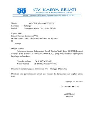 Nomor : 002/CV-KS/Perm-MC 0/VII/2022
Lampiran : Terlampir
Perihal : Permohonan Mutual Check Awal (MC-0)
Kepada YTH.
Pejabat Pembuat Komitmen (PPK)
DINAS PEKERJAAN UMUM DAN PENATAAN RUANG
Di _
Mamuju
Dengan Hormat.
Sehubungan dengan Rekonstruksi Rumah Jabatan Wakil Ketua 01 DPRD Provinsi
Sulawesi Barat Nomor : B-1803.02.04/7930/VII/2022 yang pelaksanaannya dipercayakan
kepada perusahaan kami,
Nama Perusahaan :CV. KARYA SEJATI
Nomor Kontrak : B-1803.02.04/7930/VII/2022
Bersama ini kami mengajukan permohonan MC – 0 Tanggal 27 Juli 2022
Demikian surat permohonan ini dibuat, atas bantuan dan kerjasamanya di ucapkan terima
kasih.
Mamuju, 27 Juli 2022
CV. KARYA SEJATI
ASDAR ALI
Direktur
 
