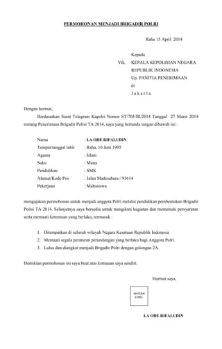 PERMOHONAN MENJADI BRIGADIR POLRI
Raha 15 April 2014
Kepada
Yth. KEPALA KEPOLISIAN NEGARA
REPUBLIK INDONESIA
Up. PANITIA PENERIMAAN
di
J a k a r t a
Dengan hormat,
Berdasarkan Surat Telegram Kapolri Nomor ST/705/III/2014 Tanggal 27 Maret 2014
tentang Penerimaan Brigadir Polisi TA 2014, saya yang bertanda tangan dibawah ini :
Nama : LA ODE RIFALUDIN
Tempat/tanggal lahir : Raha, 10 Juni 1995
Agama : Islam
Suku : Muna
Pendidikan : SMK
Alamat/Kode Pos : Jalan Madesabara / 93614
Pekerjaan : Mahasiswa
mengajukan permohonan untuk menjadi anggota Polri melalui pendidikan pembentukan Brigadir
Polisi TA 2014. Selanjutnya saya bersedia untuk mengikuti kegiatan dan memenuhi persyaratan
serta mentaati ketentuan yang berlaku, termasuk :
1. Ditempatkan di seluruh wilayah Negara Kesatuan Republik Indonesia
2. Mentaati segala peraturan perundangan yang berlaku bagi Anggota Polri.
3. Lulus dan diangkat menjadi Brigadir Polri dengan golongan 2A.
Demikian permohonan ini saya buat atas kemauan saya sendiri.
Hormat saya,
LA ODE RIFALUDIN
MATERAI
6.000,-
 