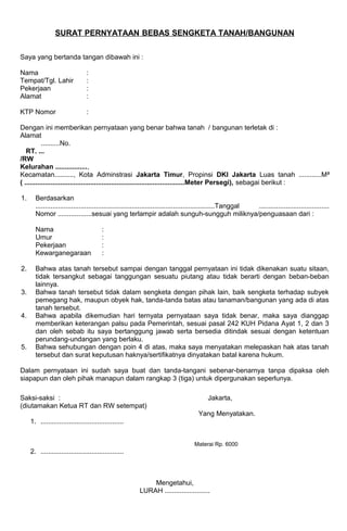 SURAT PERNYATAAN BEBAS SENGKETA TANAH/BANGUNAN
Saya yang bertanda tangan dibawah ini :
Nama :
Tempat/Tgl. Lahir :
Pekerjaan :
Alamat :
KTP Nomor :
Dengan ini memberikan pernyataan yang benar bahwa tanah / bangunan terletak di :
Alamat
..........No.
RT. ...
/RW
Kelurahan .................,
Kecamatan.........., Kota Adminstrasi Jakarta Timur, Propinsi DKI Jakarta Luas tanah ............M²
( .....................................................................................Meter Persegi), sebagai berikut :
1. Berdasarkan
...............................................................................................Tanggal .....................................
Nomor ..................sesuai yang terlampir adalah sunguh-sungguh miliknya/penguasaan dari :
Nama :
Umur :
Pekerjaan :
Kewarganegaraan :
2. Bahwa atas tanah tersebut sampai dengan tanggal pernyataan ini tidak dikenakan suatu sitaan,
tidak tersangkut sebagai tanggungan sesuatu piutang atau tidak berarti dengan beban-beban
lainnya.
3. Bahwa tanah tersebut tidak dalam sengketa dengan pihak lain, baik sengketa terhadap subyek
pemegang hak, maupun obyek hak, tanda-tanda batas atau tanaman/bangunan yang ada di atas
tanah tersebut.
4. Bahwa apabila dikemudian hari ternyata pernyataan saya tidak benar, maka saya dianggap
memberikan keterangan palsu pada Pemerintah, sesuai pasal 242 KUH Pidana Ayat 1, 2 dan 3
dan oleh sebab itu saya bertanggung jawab serta bersedia ditindak sesuai dengan ketentuan
perundang-undangan yang berlaku.
5. Bahwa sehubungan dengan poin 4 di atas, maka saya menyatakan melepaskan hak atas tanah
tersebut dan surat keputusan haknya/sertifikatnya dinyatakan batal karena hukum.
Dalam pernyataan ini sudah saya buat dan tanda-tangani sebenar-benarnya tanpa dipaksa oleh
siapapun dan oleh pihak manapun dalam rangkap 3 (tiga) untuk dipergunakan seperlunya.
Saksi-saksi : Jakarta,
(diutamakan Ketua RT dan RW setempat)
Yang Menyatakan.
1. ............................................
Materai Rp. 6000
2. ............................................
Mengetahui,
LURAH ........................
 
