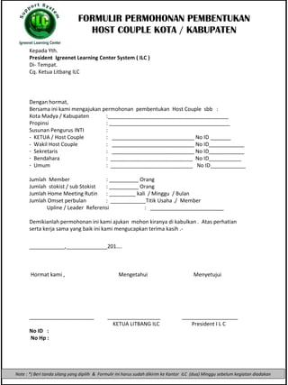 FORMULIR PE RMOHONAN PEMBENTUKAN HOST COUPLE KOTA / KABUPATEN Kepada Yth. President  Igreenet Learning Center System ( ILC ) Di -  Tempat. Cq. Ketua Litbang ILC ,[object Object],[object Object],[object Object],[object Object],[object Object],[object Object],[object Object],[object Object],[object Object],[object Object],[object Object],[object Object],[object Object],[object Object],[object Object],[object Object],[object Object],[object Object],[object Object],[object Object],[object Object],[object Object],Note : *) Beri tanda silang yang dipilih  &  Formulir ini harus sudah dikirim ke Kantor  ILC  (dua) Minggu sebelum kegiatan diadakan 