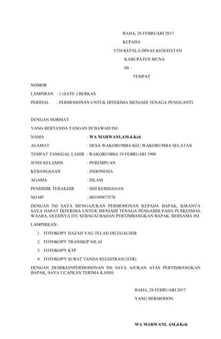 RAHA, 28 FEBRUARI 2017
KEPADA
YTH KEPALA DINAS KESEHATAN
KABUPATEN MUNA
DI –
TEMPAT
NOMOR
LAMPIRAN : 1 (SATU ) BERKAS
PERIHAL : PERMOHONAN UNTUK DITERIMA MENJADI TENAGA PENGGANTI
DENGAN HORMAT
YANG BERTANDA TANGAN DI BAWAH INI:
NAMA : WA MARWANI,AM.d.Keb
ALAMAT : DESA WAKORUMBA KEC.WAKORUMBA SELATAN
TEMPAT TANGGAL LAHIR : WAKORUMBA 19 FEBRUARI 1990
JENIS KELAMIN : PEREMPUAN
KEBANGSAAN : INDONESIA
AGAMA : ISLAM
PENDIDIK TERAKHIR : DIII KEBIDANAN
NO HP : 085399873578
DENGAN INI SAYA MENGAJUKAN PERMOHONAN KEPADA BAPAK, KIRANYA
SAYA DAPAT DITERIMA UNTUK MENJADI TENAGA PENGABDI PADA PUSKESMAS
WAARA, OLEHNYA ITU SEBAGAI BAHAN PERTIMBANGKAN BAPAK, BERSAMA INI
LAMPIRKAN:
1. FOTOKOPY IJAZAH YAG TELAH DILEGALISIR
2. FOTOKOPY TRANSKIP NILAI
3. FOTOKOPY KTP
4. FOTOKOPY SURAT TANDA REGISTRASI (STR)
DENGAN DEMIKIANPERMOHONAN INI SAYA AJUKAN ATAS PERTIMBANGKAN
BAPAK, SAYA UCAPKAN TERIMA KASIH.
RAHA, 28 FEBRUARI 2017
YANG BERMOHON
WA MARWANI, AM.d.Keb
 