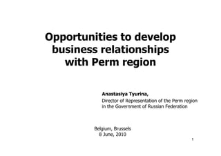 Opportunities to develop
 business relationships
   with Perm region

            Anastasiya Tyurina,
            Director of Representation of the Perm region
            in the Government of Russian Federation



         Belgium, Brussels
           8 June, 2010
                                                      1
 