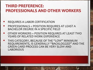 THIRD PREFERENCE:
PROFESSIONALS AND OTHER WORKERS
• REQUIRES A LABOR CERTIFICATION
• PROFESSIONALS = POSITION REQUIRES AT LEAST A
BACHELOR DEGREE IN A SPECIFIC FIELD
• OTHER WORKERS = POSITION REQUIRES AT LEAST TWO
YEARS OF RELATED WORK EXPERIENCE
• THIS CATEGORY, BECAUSE OF THE “LOW” MINIMUM
REQUIREMENTS, IS GENERALLY “BACKLOGGED” AND THE
GREEN CARD PROCESS CAN BE VERY SLOW AND
LABORIOUS
 