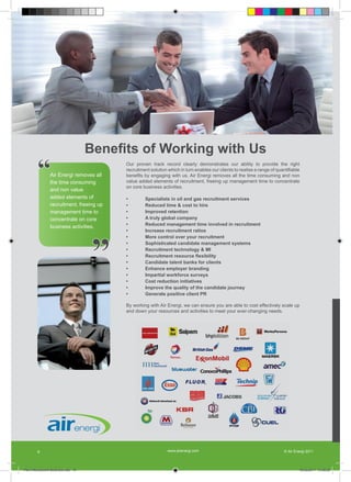 Benefits of Working with Us
        “       Air Energi removes all
                the time consuming
                                          Our proven track record clearly demonstrates our ability to provide the right
                                          recruitment solution which in turn enables our clients to realise a range of quantifiable
                                          benefits by engaging with us. Air Energi removes all the time consuming and non
                                          value added elements of recruitment, freeing up management time to concentrate
                                          on core business activities.
                and non value
                added elements of         •        Specialists in oil and gas recruitment services
                recruitment, freeing up   •        Reduced time & cost to hire
                management time to        •        Improved retention
                concentrate on core       •        A truly global company
                                          •        Reduced management time involved in recruitment
                business activities.




                                     ”
                                          •        Increase recruitment ratios
                                          •        More control over your recruitment
                                          •        Sophisticated candidate management systems
                                          •        Recruitment technology & MI
                                          •        Recruitment resource flexibility
                                          •        Candidate talent banks for clients
                                          •        Enhance employer branding
                                          •        Impartial workforce surveys
                                          •        Cost reduction initiatives
                                          •        Improve the quality of the candidate journey
                                          •        Generate positive client PR

                                          By working with Air Energi, we can ensure you are able to cost effectively scale up
                                          and down your resources and activities to meet your ever-changing needs.




        8                                                      www.airenergi.com                                           © Air Energi 2011




Perm Recruitment Brochure.indd 10                                                                                                  10/03/2011 13:55:52
 