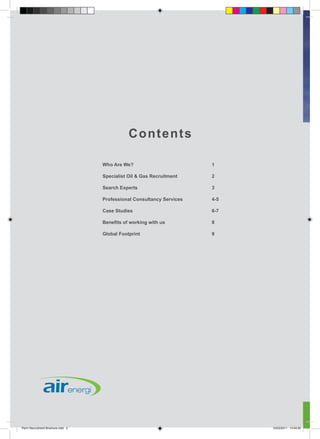 C ontents

                                   Who Are We?                         1

                                   Specialist Oil & Gas Recruitment    2

                                   Search Experts                      3

                                   Professional Consultancy Services   4-5

                                   Case Studies                        6-7

                                   Benefits of working with us         8

                                   Global Footprint                    9




Perm Recruitment Brochure.indd 2                                             10/03/2011 13:54:50
 