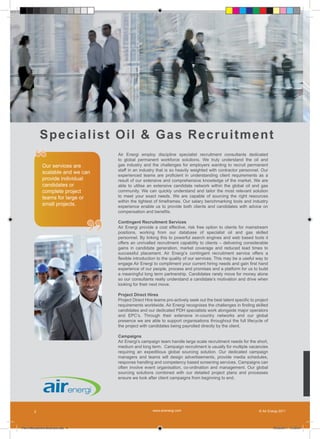 Sp e c i a l i s t O il & G a s R e c r u it m en t

         “    Our services are
              scalable and we can
                                       Air Energi employ discipline specialist recruitment consultants dedicated
                                       to global permanent workforce solutions. We truly understand the oil and
                                       gas industry and the challenges for employers wanting to recruit permanent
                                       staff in an industry that is so heavily weighted with contractor personnel. Our
                                       experienced teams are proficient in understanding client requirements as a
              provide individual       result of our extensive and comprehensive knowledge of the market. We are
              candidates or            able to utilise an extensive candidate network within the global oil and gas
              complete project         community. We can quickly understand and tailor the most relevant solution
              teams for large or       to meet your exact needs. We are capable of sourcing the right resources
                                       within the tightest of timeframes. Our salary benchmarking tools and industry
              small projects.          experience enable us to provide both clients and candidates with advice on




                                   ”
                                       compensation and benefits.

                                       Contingent Recruitment Services
                                       Air Energi provide a cost effective, risk free option to clients for mainstream
                                       positions, working from our database of specialist oil and gas skilled
                                       personnel. By linking this to powerful search engines and web based tools it
                                       offers an unrivalled recruitment capability to clients – delivering considerable
                                       gains in candidate generation, market coverage and reduced lead times to
                                       successful placement. Air Energi’s contingent recruitment service offers a
                                       flexible introduction to the quality of our services. This may be a useful way to
                                       engage Air Energi to compliment your current hiring needs and gain first hand
                                       experience of our people, process and promises and a platform for us to build
                                       a meaningful long term partnership. Candidates rarely move for money alone
                                       so our consultants really understand a candidate’s motivation and drive when
                                       looking for their next move.

                                       Project Direct Hires
                                       Project Direct Hire teams pro-actively seek out the best talent specific to project
                                       requirements worldwide. Air Energi recognises the challenges in finding skilled
                                       candidates and our dedicated PDH specialists work alongside major operators
                                       and EPC’s. Through their extensive in-country networks and our global
                                       presence we are able to support organisations throughout the full lifecycle of
                                       the project with candidates being payrolled directly by the client.

                                       Campaigns
                                       Air Energi’s campaign team handle large scale recruitment needs for the short,
                                       medium and long term. Campaign recruitment is usually for multiple vacancies
                                       requiring an expeditious global sourcing solution. Our dedicated campaign
                                       managers and teams will design advertisements, provide media schedules,
                                       response handling and competency based screening services. Campaigns can
                                       often involve event organisation, co-ordination and management. Our global
                                       sourcing solutions combined with our detailed project plans and processes
                                       ensure we look after client campaigns from beginning to end.




        2                                                 www.airenergi.com                                          © Air Energi 2011




Perm Recruitment Brochure.indd 4                                                                                             10/03/2011 13:55:01
 