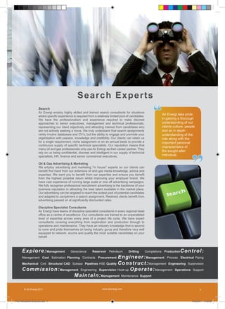 S ea r c h Ex p e r t s
                      Search
                      Air Energi employ highly skilled and trained search consultants for situations
                      where specific experience is required from a relatively limited pool of candidates.
                      We have the professionalism and experience required to make discreet
                      approaches to senior executives, management and technical professionals,
                                                                                                                 “    Air Energi take pride
                                                                                                                      in gaining a thorough
                                                                                                                      understanding of our
                      representing our client objectively and attracting interest from candidates who                 clients culture, people
                      are not actively seeking a move. We truly understand that search assignments                    and an in depth
                      rarely involve databases and CV’s, but the ability to engage and promote your                   understanding of the
                      organisation with passion, knowledge and credibility. Our clients can retain us                 role along with the
                      for a single requirement, niche assignment or on an annual basis to provide a                   important personal
                      continuous supply of specific technical specialists. Our reputation means that
                                                                                                                      characteristics of




                                                                                                                                          ”
                      many oil and gas professionals only use Air Energi as their career partner. They
                      rely on us being confidential, discreet and intelligent in our supply of technical
                                                                                                                      the sought after
                      specialists, HR, finance and senior commercial executives.                                      individual.

                      Oil & Gas Advertising & Marketing
                      We employ advertising and marketing “in house” experts so our clients can
                      benefit first hand from our extensive oil and gas media knowledge, advice and
                      expertise. We want you to benefit from our expertise and ensure you benefit
                      from the highest possible return whilst improving your employer brand. We
                      have vast experience of running large scale or one off advertising campaigns.
                      We fully recognise professional recruitment advertising is the backbone of your
                      business reputation in attracting the best talent available in the market place.
                      Our advertising can be targeted to reach the widest pool of potential candidates
                      and adapted to compliment a search assignment. Retained clients benefit from
                      advertising passed on at significantly discounted rates.

                      Discipline Specialist Consultants
                      Air Energi have teams of discipline specialist consultants in every regional head
                      office as a centre of excellence. Our consultants are trained to an unparalleled
                      level of expertise across every area of a project life cycle. We have expert
                      consultants covering everything from exploration and production through to
                      operations and maintenance. They have an industry knowledge that is second
                      to none and pride themselves on being industry gurus and therefore very well
                      equipped to network, source and qualify the most suitable candidates on your
                      behalf.



      Explore: Management                      Geoscience       Reservoir Petroleum         Drilling        Completions Production   Control:
      Management Cost Estimation Planning Contracts Procurement    E ngi ne e r : Management Process Electrical Piping
      Mechanical Civil Structural CAD Subsea Pipelines HSE Quality Cons tr u c t: Management Engineering Supervision

      C ommission: Management Engineering Supervision Hook-up O p e r a te : Management Operations Support
                                       Mainta i n: Management Maintenance Support

        © Air Energi 2011                                              www.airenergi.com                                                         3



Perm Recruitment Brochure.indd 5                                                                                                          10/03/2011 13:55:09
 