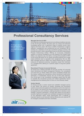 Professional Consultancy Services

         “   Air Energi’s service
                                           Managed Services & RPO
                                           Air Energi has considerable experience in providing consultancy services
                                           to the oil and gas industry. We draw upon our unique and extensive
                                           knowledge gained over a significant range of projects across many
             and staff become an           regions and many years. We have a wealth of experience in agency
             invisible partner to Talent   selection, management and conditioning and can compliment HR by
             Acquisition and project       working as a seamless oil and gas recruitment partner of choice. We
             teams.                        provide services in what is generically known as the RPO (Recruitment
                                           Process Outsourcing) market. Offering an in-sourced, embedded
                                           solution or a service managed by our own experts at Air Energi’s local
                                           offices. Our objective was, and still is, to bring all the benefits of RPO




                                   ”
                                           to the oil and gas sector for our clients recruiting anything from a large
                                           scale workforce need to specialist niche assignments. We can offer
                                           tailor managed service to reflect your needs whether that be a partial
                                           outsource of technical screening, competency based first interviews
                                           or a complete RPO offering on a specific project or long term partner
                                           agreement.

                                           Recruitment Process In-sourced Services
                                           Air Energi are a leading specialist oil and gas provider of in-sourced
                                           direct recruitment and talent management solutions. Our consultants
                                           can work from our clients’ offices and source candidates directly from
                                           the market, building and maintaining a direct recruitment model which
                                           eliminates, or substantially reduces, the use of third party agencies.
                                           Our oil and gas on site consultants knowledge means they are able
                                           to expedite the recruitment process and indeed significantly reduce
                                           managements time allowing them to focus on core business needs.

                                           Vendor Neutral
                                           Air Energi provide a vendor neutral and auditable managed service
                                           to their clients. We ensure our people, processes and recruitment
                                           systems ensure that all suppliers are motivated to work to the maximum
                                           for our clients. We achieve this through enhanced communication and
                                           pre-agreed terms and conditions, helping all parties to develop a more
                                           strategic, long-term partnership. Through data capture we are able to
                                           provide a high level of supplier and candidate management information
                                           on the application status, equal opportunities and a multitude of
                                           important reports to aid improved internal efficiencies and external PR
                                           for managed consultants and their candidates.




        4                                                   www.airenergi.com                                   © Air Energi 2011




Perm Recruitment Brochure.indd 6                                                                                        10/03/2011 13:55:26
 