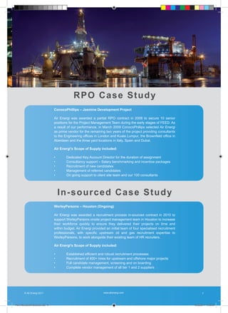 R PO C a s e S t u d y
                                   ConocoPhillips – Jasmine Development Project

                                   Air Energi was awarded a partial RPO contract in 2008 to secure 10 senior
                                   positions for the Project Management Team during the early stages of FEED. As
                                   a result of our performance, in March 2009 ConocoPhillips selected Air Energi
                                   as prime vendor for the remaining two years of the project providing consultants
                                   to the Engineering offices in London and Kuala Lumpur, the Brownfield office in
                                   Aberdeen and the three yard locations in Italy, Spain and Dubai.

                                   Air Energi’s Scope of Supply included:

                                   •       Dedicated Key Account Director for the duration of assignment
                                   •       Consultancy support – Salary benchmarking and incentive packages
                                   •       Recruitment of new candidates
                                   •       Management of referred candidates
                                   •       On going support to client site team and our 100 consultants




                                       I n -s o u r c e d C a s e S t u d y
                                   WorleyParsons – Houston (Ongoing)

                                   Air Energi was awarded a recruitment process in-sourced contract in 2010 to
                                   support WorleyParsons onsite project management team in Houston to increase
                                   their workforce quickly to ensure they delivered their projects on time and
                                   within budget. Air Energi provided an initial team of four specialised recruitment
                                   professionals, with specific upstream oil and gas recruitment expertise to
                                   WorleyParsons, to work alongside their existing team of HR recruiters.

                                   Air Energi’s Scope of Supply included:

                                   •       Established efficient and robust recruitment processes
                                   •       Recruitment of 400+ hires for upstream and offshore major projects
                                   •       Full candidate management, screening and on boarding
                                   •       Complete vendor management of all tier 1 and 2 suppliers




        © Air Energi 2011                                           www.airenergi.com                                          7



Perm Recruitment Brochure.indd 9                                                                                        10/03/2011 13:55:43
 