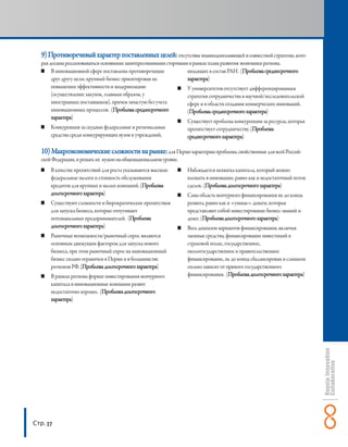 9) Противоречивый характер поставленных целей: отсутствие взаимодополняющей и совместной стратегии, кото-
   рая должна реализовываться основными заинтересованными сторонами в рамках плана развития экономики региона.
        В инновационной сфере поставлены противоречащие            входящих в состав РАН. (Проблема среднесрочного
        друг другу цели; крупный бизнес ориентирован на            характера)
        повышении эффективности и модернизацию                     У университетов отсутствует дифференцированная
        (осуществление закупок, главным образом, у                 стратегия сотрудничества в научной/исследовательской
        иностранных поставщиков), причем зачастую без учета        сфере и в области создания коммерческих инноваций.
        инновационных процессов. (Проблема среднесрочного          (Проблема среднесрочного характера)
        характера)
                                                                   Существует проблема конкуренции за ресурсы, которая
        Конкуренция за скудные федеральные и региональные          препятствует сотрудничеству. (Проблема
        средства среди конкурирующих вузов и учреждений,           среднесрочного характера)

   10) Макроэкономические сложности на рынке: для Перми характерны проблемы, свойственные для всей Россий-
   ской Федерации, и решать их нужно на общенациональном уровне.
       В качестве препятствий для роста указываются высокие        Наблюдается нехватка капитала, который можно
       федеральные налоги и стоимость обслуживания                 вложить в инновации, равно как и недостаточный поток
       кредитов для крупных и малых компаний. (Проблема            сделок. (Проблема долгосрочного характера)
       долгосрочного характера)                                    Сама область венчурного финансирования не до конца
       Существуют сложности и бюрократические препятствия          развита, равно как и «умные» деньги, которые
       для запуска бизнеса, которые отпугивают                     представляют собой инвестирование бизнес-знаний и
       потенциальных предпринимателей. (Проблема                   денег. (Проблема долгосрочного характера)
       долгосрочного характера)                                    Весь диапазон вариантов финансирования, включая
       Рыночные возможности/рыночный спрос являются                заемные средства, финансирование инвестиций в
       основным движущим фактором для запуска нового               страховой полис, государственное,
       бизнеса, при этом рыночный спрос на инновационный           окологосударственное и правительственное
       бизнес сильно ограничен в Перми и в большинстве             финансирование, не до конца сбалансирован и слишком
       регионов РФ. (Проблема долгосрочного характера)             сильно зависит от прямого государственного
       В рамках региона формат инвестирования венчурного           финансирования. (Проблема долгосрочного характера)
       капитала в инновационные компании развит
       недостаточно хорошо. (Проблема долгосрочного
       характера)




Стр. 37
 