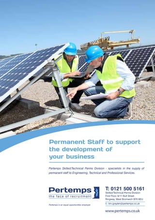 Permanent Staff to support 
the development of 
your business 
Pertemps Skilled/Technical Perms Division - specialists in the supply of 
permanent staff to Engineering, Technical and Professional Services. 
T: 0121 500 5161 
Skilled/Technical Perms Division 
First Floor, 9/11 Bull Street 
Ringway, West Bromwich B70 6EU 
E: tim.graylen@pertemps.co.uk Pertemps is an equal opportunities employer 
www.pertemps.co.uk 
 
