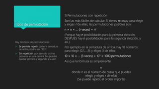 Tipos de permutación
1) Permutaciones con repetición
Son las más fáciles de calcular. Si tienes n cosas para elegir
y eliges r de ellas, las permutaciones posibles son:
n × n × ... (r veces) = nr
(Porque hay n posibilidades para la primera elección,
DESPUÉS hay n posibilidades para la segunda elección, y
así.)
Por ejemplo en la cerradura de arriba, hay 10 números
para elegir (0,1,...,9) y eliges 3 de ellos:
10 × 10 × ... (3 veces) = 103 = 1000 permutaciones
Así que la fórmula es simplemente:
Hay dos tipos de permutaciones:
 Se permite repetir: como la cerradura
de arriba, podría ser "333".
 Sin repetición: por ejemplo los tres
primeros en una carrera. No puedes
quedar primero y segundo a la vez.
nr
donde n es el número de cosas que puedes
elegir, y eliges r de ellas
(Se puede repetir, el orden importa)
 