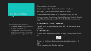 Tipos de permutación
Hay dos tipos de permutaciones:
 Se permite repetir: como la cerradura
de arriba, podría ser "333".
 Sin repetición: por ejemplo los tres
primeros en una carrera. No puedes
quedar primero y segundo a la vez.
2. Permutaciones sin repetición
En este caso, se reduce el número de opciones en cada paso.
Por ejemplo, ¿cómo podrías ordenar 16 bolas de billar?
Después de elegir por ejemplo la "14" no puedes elegirla otra vez.
Así que tu primera elección tiene 16 posibilidades, y tu siguiente elección
tiene 15 posibilidades, después 14, 13, etc. Y el total de permutaciones
sería:
16 × 15 × 14 × 13 ... = 20,922,789,888,000
Pero a lo mejor no quieres elegirlas todas, sólo 3 de ellas, así que sería
solamente:
16 × 15 × 14 = 3360
Es decir, hay 3,360 maneras diferentes de elegir 3 bolas de billar de entre
16.
donde n es el número de cosas que puedes elegir, y eliges r de
ellas
(No se puede repetir, el orden importa)
 