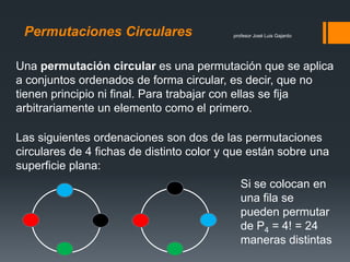 profesor José Luis GajardoPermutaciones Circulares
Una permutación circular es una permutación que se aplica
a conjuntos ordenados de forma circular, es decir, que no
tienen principio ni final. Para trabajar con ellas se fija
arbitrariamente un elemento como el primero.
Las siguientes ordenaciones son dos de las permutaciones
circulares de 4 fichas de distinto color y que están sobre una
superficie plana:
Si se colocan en
una fila se
pueden permutar
de P4 = 4! = 24
maneras distintas
 