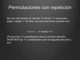 Permutaciones con repetición
Son las más fáciles de calcular. Si tienes “n” cosas para
elegir y eliges “r” de ellas, las permutaciones posibles son:
n x n x … (r veces) = nr
(Porque hay “n” posibilidades para la primera elección,
DESPUÉS hay “n” posibilidades para la segunda elección y
así)
 