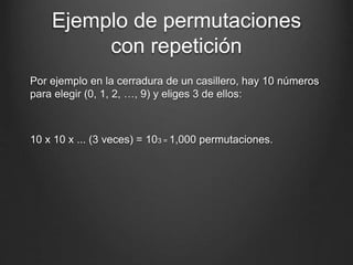 Ejemplo de permutaciones
con repetición
Por ejemplo en la cerradura de un casillero, hay 10 números
para elegir (0, 1, 2, …, 9) y eliges 3 de ellos:
10 x 10 x ... (3 veces) = 103 = 1,000 permutaciones.
 