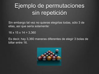 Ejemplo de permutaciones
sin repetición
Sin embargo tal vez no quieras elegirlas todas, sólo 3 de
ellas, así que sería solamente:
16 x 15 x 14 = 3,360
Es decir, hay 3,360 maneras diferentes de elegir 3 bolas de
billar entre 16.
 