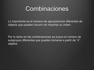 Combinaciones
Lo importante es el número de agrupaciones diferentes de
objetos que pueden incurrir sin importar su orden.
Por lo tanto en las combinaciones se busca el número de
subgrupos diferentes que pueden tomarse a partir de “n”
objetos.
 