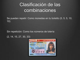 Clasificación de las
combinaciones
Se pueden repetir: Como monedas en tu bolsillo (5, 5, 5, 10,
10)
Sin repetición: Como los números de lotería
(2, 14, 15, 27, 30, 33)
 
