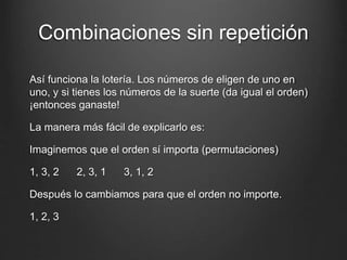 Combinaciones sin repetición
Así funciona la lotería. Los números de eligen de uno en
uno, y si tienes los números de la suerte (da igual el orden)
¡entonces ganaste!
La manera más fácil de explicarlo es:
Imaginemos que el orden sí importa (permutaciones)
1, 3, 2 2, 3, 1 3, 1, 2
Después lo cambiamos para que el orden no importe.
1, 2, 3
 