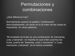 Permutaciones y
combinaciones
¿Qué diferencia hay?
Normalmente usamos la palabra “combinación”
descuidadamente, sin pesar en si el orden de las cosas es
importante. En otras palabras:
“Mi ensalada de frutas es una combinación de manzanas,
uvas y bananas”: no importa en qué orden pusimos las
frutas, podría ser “bananas, uvas y manzanas” o “uvas,
manzanas y bananas”, es la misma ensalada.
 