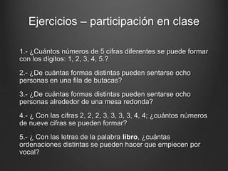 Ejercicios – participación en clase
1.- ¿Cuántos números de 5 cifras diferentes se puede formar
con los dígitos: 1, 2, 3, 4, 5.?
2.- ¿De cuántas formas distintas pueden sentarse ocho
personas en una fila de butacas?
3.- ¿De cuántas formas distintas pueden sentarse ocho
personas alrededor de una mesa redonda?
4.- ¿ Con las cifras 2, 2, 2, 3, 3, 3, 3, 4, 4; ¿cuántos números
de nueve cifras se pueden formar?
5.- ¿ Con las letras de la palabra libro, ¿cuántas
ordenaciones distintas se pueden hacer que empiecen por
vocal?
 