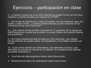 6.- ¿Cuántos números de cinco cifras distintas se pueden formar con las cifras
impares? ¿Cuántos de ellos son mayores de 70.000?
7.- ¿En el palo de señales de un barco se pueden izar tres banderas rojas, dos
azules y cuatro verdes. ¿Cuántas señales distintas pueden indicarse con la
colocación de las nueve banderas?
8.-¿ ¿De cuántas formas pueden colocarse los 11 jugadores de un equipo de
fútbol teniendo en cuenta que el portero no puede ocupar otra posición distinta
que la portería?
9.- Una mesa presidencial está formada por ocho personas, ¿de cuántas
formas distintas se pueden sentar, si el presidente y el secretario siempre van
juntos?
10.- Cuatro libros distintos de matemáticas, seis diferentes de física y dos
diferentes de química se colocan en un estante. De cuántas formas distintas
es posible ordenarlos si:
1Los libros de cada asignatura deben estar todos juntos.
2Solamente los libros de matemáticas deben estar juntos.
Ejercicios – participación en clase
 