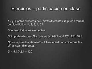 Ejercicios – participación en clase
1.- ¿Cuántos números de 5 cifras diferentes se puede formar
con los dígitos: 1, 2, 3, 4, 5?
Sí entran todos los elementos.
Sí importa el orden. Son números distintos el 123, 231, 321.
No se repiten los elementos. El enunciado nos pide que las
cifras sean diferentes.
5! = 5.4.3.2.1 = 120
 