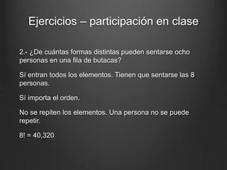 Ejercicios – participación en clase
2.- ¿De cuántas formas distintas pueden sentarse ocho
personas en una fila de butacas?
Sí entran todos los elementos. Tienen que sentarse las 8
personas.
Sí importa el orden.
No se repiten los elementos. Una persona no se puede
repetir.
8! = 40,320
 