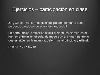 Ejercicios – participación en clase
3.- ¿De cuántas formas distintas pueden sentarse ocho
personas alrededor de una mesa redonda?
La permutación circular se utiliza cuando los elementos se
han de ordenar en círculo, de modo que el primer elemento
que se sitúe en la muestra, determina el principio y el final.
P (8-1)! = 7! = 5,040
 