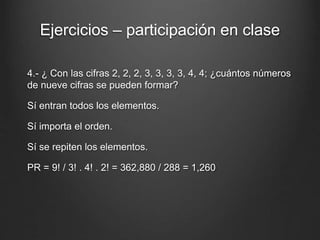 Ejercicios – participación en clase
4.- ¿ Con las cifras 2, 2, 2, 3, 3, 3, 3, 4, 4; ¿cuántos números
de nueve cifras se pueden formar?
Sí entran todos los elementos.
Sí importa el orden.
Sí se repiten los elementos.
PR = 9! / 3! . 4! . 2! = 362,880 / 288 = 1,260
 