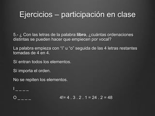 Ejercicios – participación en clase
5.- ¿ Con las letras de la palabra libro, ¿cuántas ordenaciones
distintas se pueden hacer que empiecen por vocal?
La palabra empieza con “i” u “o” seguida de las 4 letras restantes
tomadas de 4 en 4.
Sí entran todos los elementos.
Sí importa el orden.
No se repiten los elementos.
I _ _ _ _
O _ _ _ _ 4!= 4 . 3 . 2 . 1 = 24 . 2 = 48
 