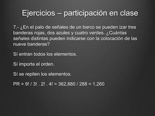 7.- ¿En el palo de señales de un barco se pueden izar tres
banderas rojas, dos azules y cuatro verdes. ¿Cuántas
señales distintas pueden indicarse con la colocación de las
nueve banderas?
Sí entran todos los elementos.
Sí importa el orden.
Sí se repiten los elementos.
PR = 9! / 3! . 2! . 4! = 362,880 / 288 = 1,260
Ejercicios – participación en clase
 
