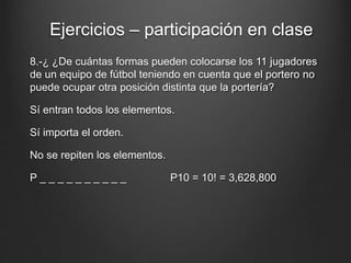 8.-¿ ¿De cuántas formas pueden colocarse los 11 jugadores
de un equipo de fútbol teniendo en cuenta que el portero no
puede ocupar otra posición distinta que la portería?
Sí entran todos los elementos.
Sí importa el orden.
No se repiten los elementos.
P _ _ _ _ _ _ _ _ _ _ P10 = 10! = 3,628,800
Ejercicios – participación en clase
 