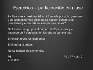 9.- Una mesa presidencial está formada por ocho personas,
¿de cuántas formas distintas se pueden sentar, si el
presidente y el secretario siempre van juntos?
Se forman dos grupos el primero de 2 personas y el
segundo de 7 personas, en los dos se cumple que:
Sí entran todos los elementos.
Sí importa el orden.
No se repiten los elementos.
PS _ _ _ _ _ _ _ P2 . P7 = 2! . 7!
= 10,080
Ejercicios – participación en clase
 