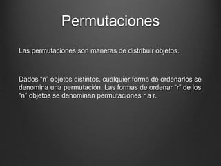 Permutaciones
Las permutaciones son maneras de distribuir objetos.
Dados “n” objetos distintos, cualquier forma de ordenarlos se
denomina una permutación. Las formas de ordenar “r” de los
“n” objetos se denominan permutaciones r a r.
 