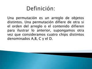 Una permutación es un arreglo de objetos
distintos. Una permutación difiere de otra si
el orden del arreglo o el contenido difieren
para ilustrar lo anterior, supongamos otra
vez que consideramos cuatro chips distintos
denominados A,B, C y el D.
 