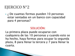    ¿ De cuantas formas pueden 10 personas
    estar sentadas en un banco con capacidad
    para 4 personas?

                   SOLUCIÓN:
La primera plaza puede ocuparse con
cualquiera de las 10 personas y cuando esto se
ha hecho, haya formas para ocupar la segunda
plaza, 8 para llenar la tercera y 7 para llenar la
cuarta.
 