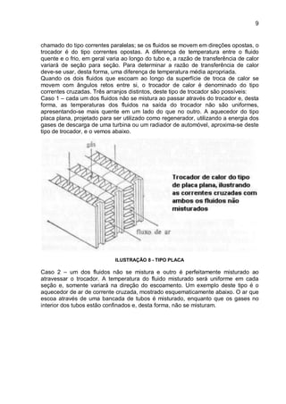 9
chamado do tipo correntes paralelas; se os fluidos se movem em direções opostas, o
trocador é do tipo correntes opostas. A diferença de temperatura entre o fluido
quente e o frio, em geral varia ao longo do tubo e, a razão de transferência de calor
variará de seção para seção. Para determinar a razão de transferência de calor
deve-se usar, desta forma, uma diferença de temperatura média apropriada.
Quando os dois fluidos que escoam ao longo da superfície de troca de calor se
movem com ângulos retos entre si, o trocador de calor é denominado do tipo
correntes cruzadas. Três arranjos distintos, deste tipo de trocador são possíveis:
Caso 1 – cada um dos fluidos não se mistura ao passar através do trocador e, desta
forma, as temperaturas dos fluidos na saída do trocador não são uniformes,
apresentando-se mais quente em um lado do que no outro. A aquecedor do tipo
placa plana, projetado para ser utilizado como regenerador, utilizando a energia dos
gases de descarga de uma turbina ou um radiador de automóvel, aproxima-se deste
tipo de trocador, e o vemos abaixo.
ILUSTRAÇÃO 8 - TIPO PLACA
Caso 2 – um dos fluidos não se mistura e outro é perfeitamente misturado ao
atravessar o trocador. A temperatura do fluido misturado será uniforme em cada
seção e, somente variará na direção do escoamento. Um exemplo deste tipo é o
aquecedor de ar de corrente cruzada, mostrado esquematicamente abaixo. O ar que
escoa através de uma bancada de tubos é misturado, enquanto que os gases no
interior dos tubos estão confinados e, desta forma, não se misturam.
 